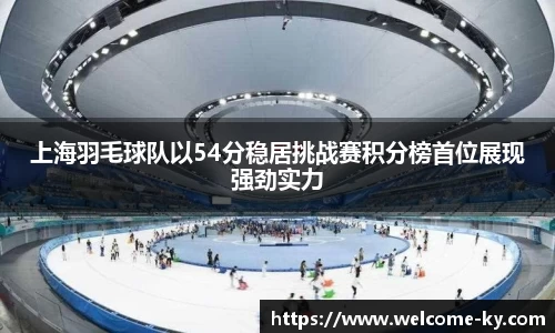 上海羽毛球队以54分稳居挑战赛积分榜首位展现强劲实力
